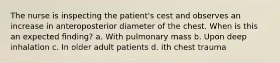 The nurse is inspecting the patient's cest and observes an increase in anteroposterior diameter of the chest. When is this an expected finding? a. With pulmonary mass b. Upon deep inhalation c. In older adult patients d. ith chest trauma