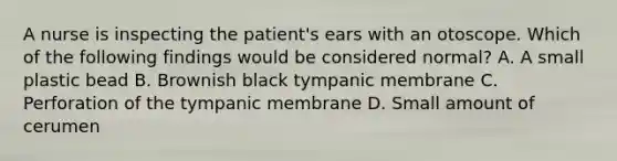 A nurse is inspecting the patient's ears with an otoscope. Which of the following findings would be considered normal? A. A small plastic bead B. Brownish black tympanic membrane C. Perforation of the tympanic membrane D. Small amount of cerumen