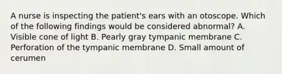 A nurse is inspecting the patient's ears with an otoscope. Which of the following findings would be considered abnormal? A. Visible cone of light B. Pearly gray tympanic membrane C. Perforation of the tympanic membrane D. Small amount of cerumen