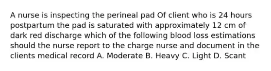 A nurse is inspecting the perineal pad Of client who is 24 hours postpartum the pad is saturated with approximately 12 cm of dark red discharge which of the following blood loss estimations should the nurse report to the charge nurse and document in the clients medical record A. Moderate B. Heavy C. Light D. Scant