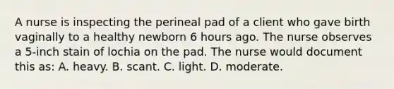 A nurse is inspecting the perineal pad of a client who gave birth vaginally to a healthy newborn 6 hours ago. The nurse observes a 5-inch stain of lochia on the pad. The nurse would document this as: A. heavy. B. scant. C. light. D. moderate.