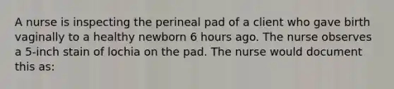 A nurse is inspecting the perineal pad of a client who gave birth vaginally to a healthy newborn 6 hours ago. The nurse observes a 5-inch stain of lochia on the pad. The nurse would document this as: