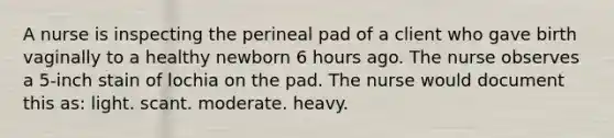 A nurse is inspecting the perineal pad of a client who gave birth vaginally to a healthy newborn 6 hours ago. The nurse observes a 5-inch stain of lochia on the pad. The nurse would document this as: light. scant. moderate. heavy.