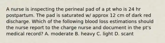 A nurse is inspecting the perineal pad of a pt who is 24 hr postpartum. The pad is saturated w/ approx 12 cm of dark red discharge. Which of the following blood loss estimations should the nurse report to the charge nurse and document in the pt's medical record? A. moderate B. heavy C. light D. scant