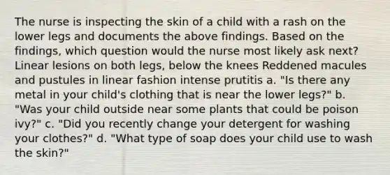 The nurse is inspecting the skin of a child with a rash on the lower legs and documents the above findings. Based on the findings, which question would the nurse most likely ask next? Linear lesions on both legs, below the knees Reddened macules and pustules in linear fashion intense prutitis a. "Is there any metal in your child's clothing that is near the lower legs?" b. "Was your child outside near some plants that could be poison ivy?" c. "Did you recently change your detergent for washing your clothes?" d. "What type of soap does your child use to wash the skin?"