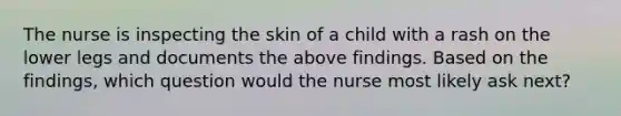 The nurse is inspecting the skin of a child with a rash on the lower legs and documents the above findings. Based on the findings, which question would the nurse most likely ask next?