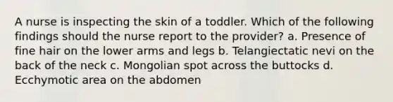 A nurse is inspecting the skin of a toddler. Which of the following findings should the nurse report to the provider? a. Presence of fine hair on the lower arms and legs b. Telangiectatic nevi on the back of the neck c. Mongolian spot across the buttocks d. Ecchymotic area on the abdomen