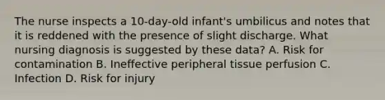 The nurse inspects a 10-day-old infant's umbilicus and notes that it is reddened with the presence of slight discharge. What nursing diagnosis is suggested by these data? A. Risk for contamination B. Ineffective peripheral tissue perfusion C. Infection D. Risk for injury