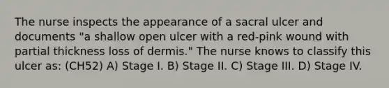 The nurse inspects the appearance of a sacral ulcer and documents "a shallow open ulcer with a red-pink wound with partial thickness loss of dermis." The nurse knows to classify this ulcer as: (CH52) A) Stage I. B) Stage II. C) Stage III. D) Stage IV.