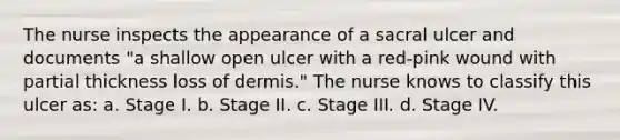 The nurse inspects the appearance of a sacral ulcer and documents "a shallow open ulcer with a red-pink wound with partial thickness loss of dermis." The nurse knows to classify this ulcer as: a. Stage I. b. Stage II. c. Stage III. d. Stage IV.