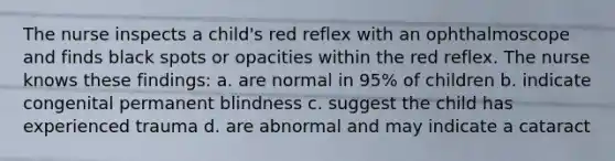 The nurse inspects a child's red reflex with an ophthalmoscope and finds black spots or opacities within the red reflex. The nurse knows these findings: a. are normal in 95% of children b. indicate congenital permanent blindness c. suggest the child has experienced trauma d. are abnormal and may indicate a cataract