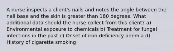 A nurse inspects a client's nails and notes the angle between the nail base and the skin is <a href='https://www.questionai.com/knowledge/ktgHnBD4o3-greater-than' class='anchor-knowledge'>greater than</a> 180 degrees. What additional data should the nurse collect from this client? a) Environmental exposure to chemicals b) Treatment for fungal infections in the past c) Onset of iron deficiency anemia d) History of cigarette smoking