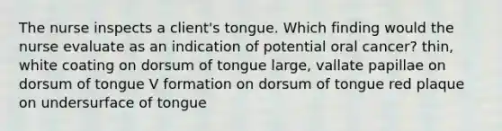 The nurse inspects a client's tongue. Which finding would the nurse evaluate as an indication of potential oral cancer? thin, white coating on dorsum of tongue large, vallate papillae on dorsum of tongue V formation on dorsum of tongue red plaque on undersurface of tongue