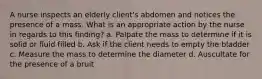 A nurse inspects an elderly client's abdomen and notices the presence of a mass. What is an appropriate action by the nurse in regards to this finding? a. Palpate the mass to determine if it is solid or fluid filled b. Ask if the client needs to empty the bladder c. Measure the mass to determine the diameter d. Auscultate for the presence of a bruit