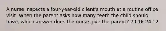 A nurse inspects a four-year-old client's mouth at a routine office visit. When the parent asks how many teeth the child should have, which answer does the nurse give the parent? 20 16 24 12