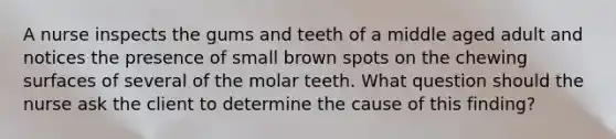 A nurse inspects the gums and teeth of a middle aged adult and notices the presence of small brown spots on the chewing surfaces of several of the molar teeth. What question should the nurse ask the client to determine the cause of this finding?