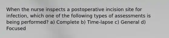 When the nurse inspects a postoperative incision site for infection, which one of the following types of assessments is being performed? a) Complete b) Time-lapse c) General d) Focused