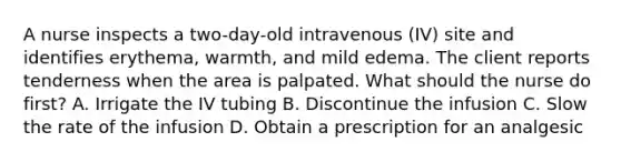 A nurse inspects a two-day-old intravenous (IV) site and identifies erythema, warmth, and mild edema. The client reports tenderness when the area is palpated. What should the nurse do first? A. Irrigate the IV tubing B. Discontinue the infusion C. Slow the rate of the infusion D. Obtain a prescription for an analgesic