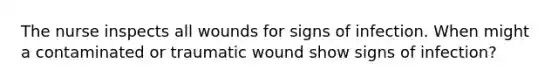 The nurse inspects all wounds for signs of infection. When might a contaminated or traumatic wound show signs of infection?