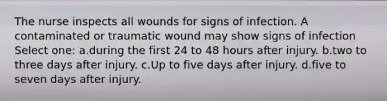 The nurse inspects all wounds for signs of infection. A contaminated or traumatic wound may show signs of infection Select one: a.during the first 24 to 48 hours after injury. b.two to three days after injury. c.Up to five days after injury. d.five to seven days after injury.