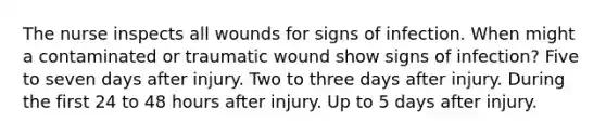 The nurse inspects all wounds for signs of infection. When might a contaminated or traumatic wound show signs of infection? Five to seven days after injury. Two to three days after injury. During the first 24 to 48 hours after injury. Up to 5 days after injury.