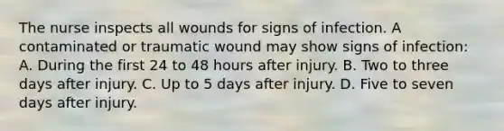 The nurse inspects all wounds for signs of infection. A contaminated or traumatic wound may show signs of infection: A. During the first 24 to 48 hours after injury. B. Two to three days after injury. C. Up to 5 days after injury. D. Five to seven days after injury.