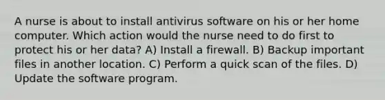 A nurse is about to install antivirus software on his or her home computer. Which action would the nurse need to do first to protect his or her data? A) Install a firewall. B) Backup important files in another location. C) Perform a quick scan of the files. D) Update the software program.