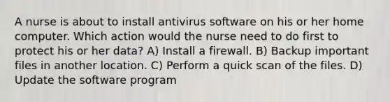 A nurse is about to install antivirus software on his or her home computer. Which action would the nurse need to do first to protect his or her data? A) Install a firewall. B) Backup important files in another location. C) Perform a quick scan of the files. D) Update the software program