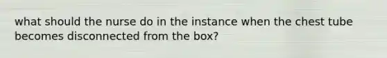 what should the nurse do in the instance when the chest tube becomes disconnected from the box?