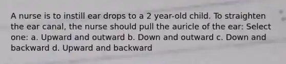 A nurse is to instill ear drops to a 2 year-old child. To straighten the ear canal, the nurse should pull the auricle of the ear: Select one: a. Upward and outward b. Down and outward c. Down and backward d. Upward and backward