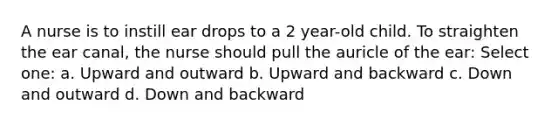 A nurse is to instill ear drops to a 2 year-old child. To straighten the ear canal, the nurse should pull the auricle of the ear: Select one: a. Upward and outward b. Upward and backward c. Down and outward d. Down and backward