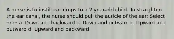 A nurse is to instill ear drops to a 2 year-old child. To straighten the ear canal, the nurse should pull the auricle of the ear: Select one: a. Down and backward b. Down and outward c. Upward and outward d. Upward and backward