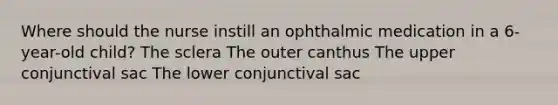 Where should the nurse instill an ophthalmic medication in a 6-year-old child? The sclera The outer canthus The upper conjunctival sac The lower conjunctival sac