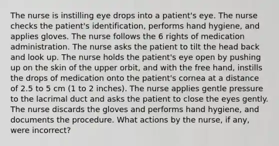 The nurse is instilling eye drops into a patient's eye. The nurse checks the patient's identification, performs hand hygiene, and applies gloves. The nurse follows the 6 rights of medication administration. The nurse asks the patient to tilt the head back and look up. The nurse holds the patient's eye open by pushing up on the skin of the upper orbit, and with the free hand, instills the drops of medication onto the patient's cornea at a distance of 2.5 to 5 cm (1 to 2 inches). The nurse applies gentle pressure to the lacrimal duct and asks the patient to close the eyes gently. The nurse discards the gloves and performs hand hygiene, and documents the procedure. What actions by the nurse, if any, were incorrect?