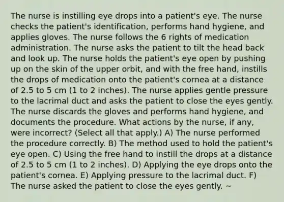 The nurse is instilling eye drops into a patient's eye. The nurse checks the patient's identification, performs hand hygiene, and applies gloves. The nurse follows the 6 rights of medication administration. The nurse asks the patient to tilt the head back and look up. The nurse holds the patient's eye open by pushing up on the skin of the upper orbit, and with the free hand, instills the drops of medication onto the patient's cornea at a distance of 2.5 to 5 cm (1 to 2 inches). The nurse applies gentle pressure to the lacrimal duct and asks the patient to close the eyes gently. The nurse discards the gloves and performs hand hygiene, and documents the procedure. What actions by the nurse, if any, were incorrect? (Select all that apply.) A) The nurse performed the procedure correctly. B) The method used to hold the patient's eye open. C) Using the free hand to instill the drops at a distance of 2.5 to 5 cm (1 to 2 inches). D) Applying the eye drops onto the patient's cornea. E) Applying pressure to the lacrimal duct. F) The nurse asked the patient to close the eyes gently. ~