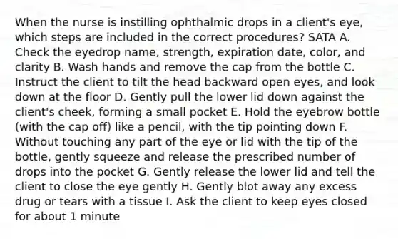 When the nurse is instilling ophthalmic drops in a client's eye, which steps are included in the correct procedures? SATA A. Check the eyedrop name, strength, expiration date, color, and clarity B. Wash hands and remove the cap from the bottle C. Instruct the client to tilt the head backward open eyes, and look down at the floor D. Gently pull the lower lid down against the client's cheek, forming a small pocket E. Hold the eyebrow bottle (with the cap off) like a pencil, with the tip pointing down F. Without touching any part of the eye or lid with the tip of the bottle, gently squeeze and release the prescribed number of drops into the pocket G. Gently release the lower lid and tell the client to close the eye gently H. Gently blot away any excess drug or tears with a tissue I. Ask the client to keep eyes closed for about 1 minute