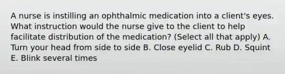 A nurse is instilling an ophthalmic medication into a client's eyes. What instruction would the nurse give to the client to help facilitate distribution of the medication? (Select all that apply) A. Turn your head from side to side B. Close eyelid C. Rub D. Squint E. Blink several times