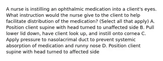 A nurse is instilling an ophthalmic medication into a client's eyes. What instruction would the nurse give to the client to help facilitate distribution of the medication? (Select all that apply) A. Position client supine with head turned to unaffected side B. Pull lower lid down, have client look up, and instill onto cornea C. Apply pressure to nasolacrimal duct to prevent systemic absorption of medication and runny nose D. Position client supine with head turned to affected side