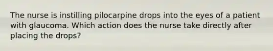 The nurse is instilling pilocarpine drops into the eyes of a patient with glaucoma. Which action does the nurse take directly after placing the drops?