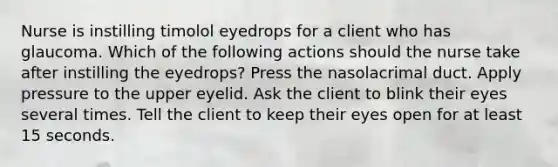 Nurse is instilling timolol eyedrops for a client who has glaucoma. Which of the following actions should the nurse take after instilling the eyedrops? Press the nasolacrimal duct. Apply pressure to the upper eyelid. Ask the client to blink their eyes several times. Tell the client to keep their eyes open for at least 15 seconds.