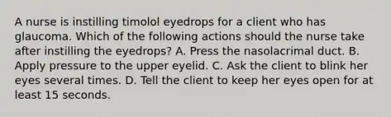 A nurse is instilling timolol eyedrops for a client who has glaucoma. Which of the following actions should the nurse take after instilling the eyedrops? A. Press the nasolacrimal duct. B. Apply pressure to the upper eyelid. C. Ask the client to blink her eyes several times. D. Tell the client to keep her eyes open for at least 15 seconds.