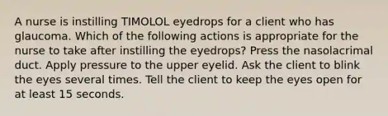 A nurse is instilling TIMOLOL eyedrops for a client who has glaucoma. Which of the following actions is appropriate for the nurse to take after instilling the eyedrops? Press the nasolacrimal duct. Apply pressure to the upper eyelid. Ask the client to blink the eyes several times. Tell the client to keep the eyes open for at least 15 seconds.