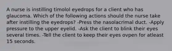 A nurse is instilling timolol eyedrops for a client who has glaucoma. Which of the following actions should the nurse take after instilling the eyedrops? -Press the nasolacrimal duct. -Apply pressure to the upper eyelid. -Ask the client to blink their eyes several times. -Tell the client to keep their eyes ovpen for atleast 15 seconds.