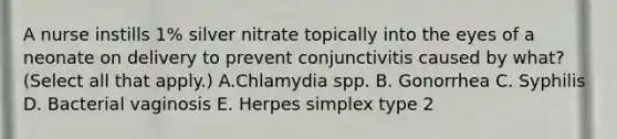 A nurse instills 1% silver nitrate topically into the eyes of a neonate on delivery to prevent conjunctivitis caused by what? (Select all that apply.) A.Chlamydia spp. B. Gonorrhea C. Syphilis D. Bacterial vaginosis E. Herpes simplex type 2