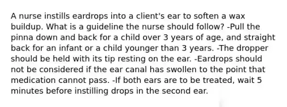 A nurse instills eardrops into a client's ear to soften a wax buildup. What is a guideline the nurse should follow? -Pull the pinna down and back for a child over 3 years of age, and straight back for an infant or a child younger than 3 years. -The dropper should be held with its tip resting on the ear. -Eardrops should not be considered if the ear canal has swollen to the point that medication cannot pass. -If both ears are to be treated, wait 5 minutes before instilling drops in the second ear.