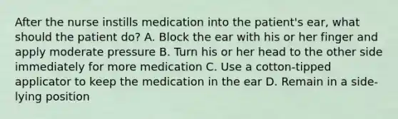 After the nurse instills medication into the patient's ear, what should the patient do? A. Block the ear with his or her finger and apply moderate pressure B. Turn his or her head to the other side immediately for more medication C. Use a cotton-tipped applicator to keep the medication in the ear D. Remain in a side-lying position