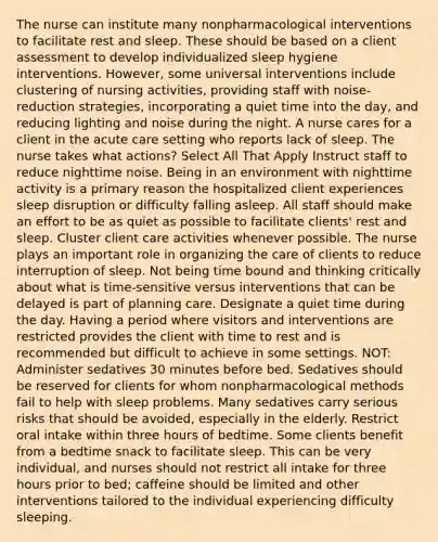 The nurse can institute many nonpharmacological interventions to facilitate rest and sleep. These should be based on a client assessment to develop individualized sleep hygiene interventions. However, some universal interventions include clustering of nursing activities, providing staff with noise-reduction strategies, incorporating a quiet time into the day, and reducing lighting and noise during the night. A nurse cares for a client in the acute care setting who reports lack of sleep. The nurse takes what actions? Select All That Apply Instruct staff to reduce nighttime noise. Being in an environment with nighttime activity is a primary reason the hospitalized client experiences sleep disruption or difficulty falling asleep. All staff should make an effort to be as quiet as possible to facilitate clients' rest and sleep. Cluster client care activities whenever possible. The nurse plays an important role in organizing the care of clients to reduce interruption of sleep. Not being time bound and thinking critically about what is time-sensitive versus interventions that can be delayed is part of planning care. Designate a quiet time during the day. Having a period where visitors and interventions are restricted provides the client with time to rest and is recommended but difficult to achieve in some settings. NOT: Administer sedatives 30 minutes before bed. Sedatives should be reserved for clients for whom nonpharmacological methods fail to help with sleep problems. Many sedatives carry serious risks that should be avoided, especially in the elderly. Restrict oral intake within three hours of bedtime. Some clients benefit from a bedtime snack to facilitate sleep. This can be very individual, and nurses should not restrict all intake for three hours prior to bed; caffeine should be limited and other interventions tailored to the individual experiencing difficulty sleeping.