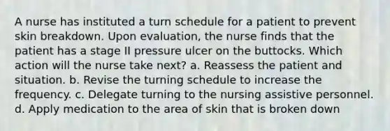 A nurse has instituted a turn schedule for a patient to prevent skin breakdown. Upon evaluation, the nurse finds that the patient has a stage II pressure ulcer on the buttocks. Which action will the nurse take next? a. Reassess the patient and situation. b. Revise the turning schedule to increase the frequency. c. Delegate turning to the nursing assistive personnel. d. Apply medication to the area of skin that is broken down