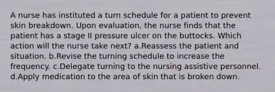 A nurse has instituted a turn schedule for a patient to prevent skin breakdown. Upon evaluation, the nurse finds that the patient has a stage II pressure ulcer on the buttocks. Which action will the nurse take next? a.Reassess the patient and situation. b.Revise the turning schedule to increase the frequency. c.Delegate turning to the nursing assistive personnel. d.Apply medication to the area of skin that is broken down.