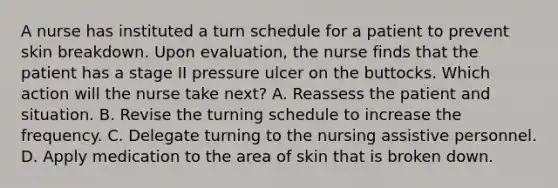 A nurse has instituted a turn schedule for a patient to prevent skin breakdown. Upon evaluation, the nurse finds that the patient has a stage II pressure ulcer on the buttocks. Which action will the nurse take next? A. Reassess the patient and situation. B. Revise the turning schedule to increase the frequency. C. Delegate turning to the nursing assistive personnel. D. Apply medication to the area of skin that is broken down.